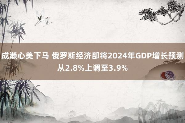成濑心美下马 俄罗斯经济部将2024年GDP增长预测从2.8%上调至3.9%