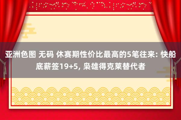 亚洲色图 无码 休赛期性价比最高的5笔往来: 快船底薪签19+5， 枭雄得克莱替代者
