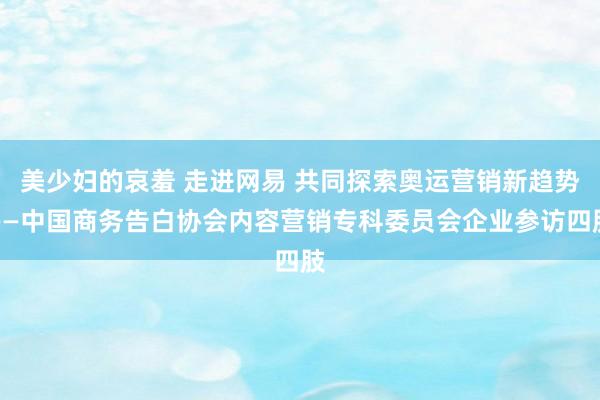 美少妇的哀羞 走进网易 共同探索奥运营销新趋势——中国商务告白协会内容营销专科委员会企业参访四肢