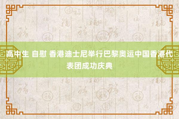 高中生 自慰 香港迪士尼举行巴黎奥运中国香港代表团成功庆典