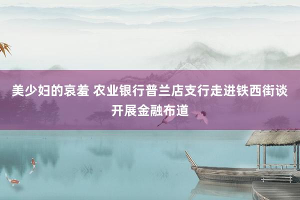 美少妇的哀羞 农业银行普兰店支行走进铁西街谈开展金融布道