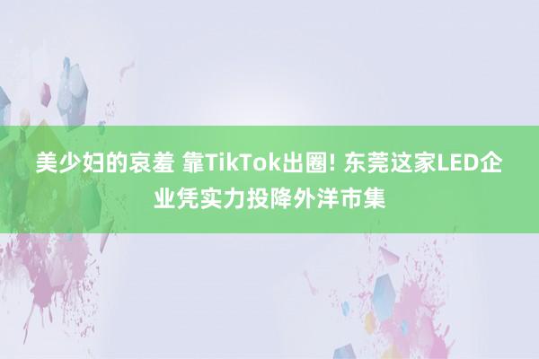美少妇的哀羞 靠TikTok出圈! 东莞这家LED企业凭实力投降外洋市集