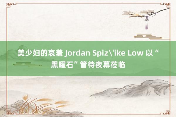 美少妇的哀羞 Jordan Spiz'ike Low 以“黑曜石”管待夜幕莅临