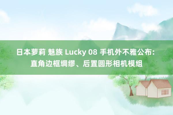 日本萝莉 魅族 Lucky 08 手机外不雅公布: 直角边框绸缪、后置圆形相机模组