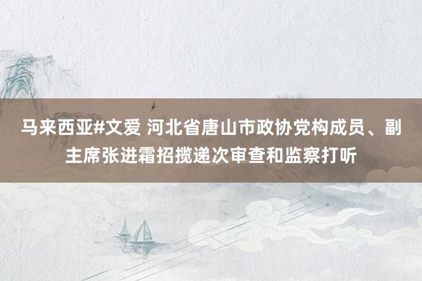 马来西亚#文爱 河北省唐山市政协党构成员、副主席张进霜招揽递次审查和监察打听