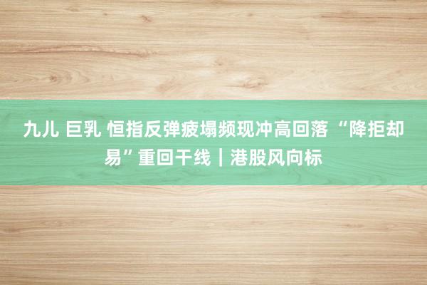 九儿 巨乳 恒指反弹疲塌频现冲高回落 “降拒却易”重回干线｜港股风向标