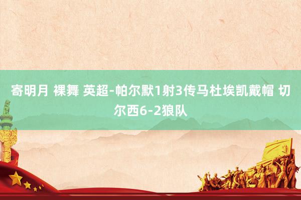 寄明月 裸舞 英超-帕尔默1射3传马杜埃凯戴帽 切尔西6-2狼队