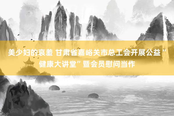 美少妇的哀羞 甘肃省嘉峪关市总工会开展公益“健康大讲堂”暨会员慰问当作