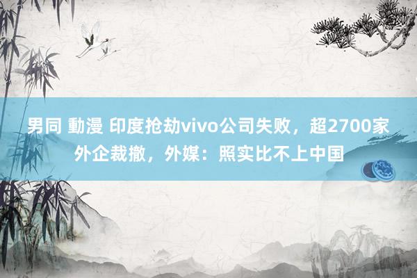 男同 動漫 印度抢劫vivo公司失败，超2700家外企裁撤，外媒：照实比不上中国