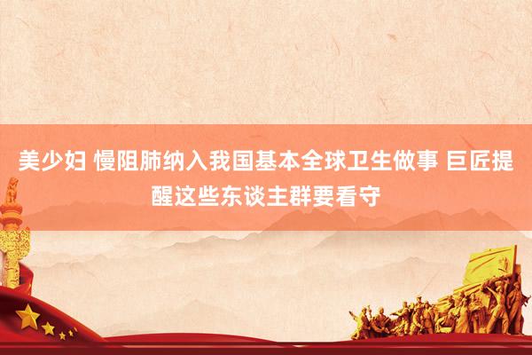 美少妇 慢阻肺纳入我国基本全球卫生做事 巨匠提醒这些东谈主群要看守