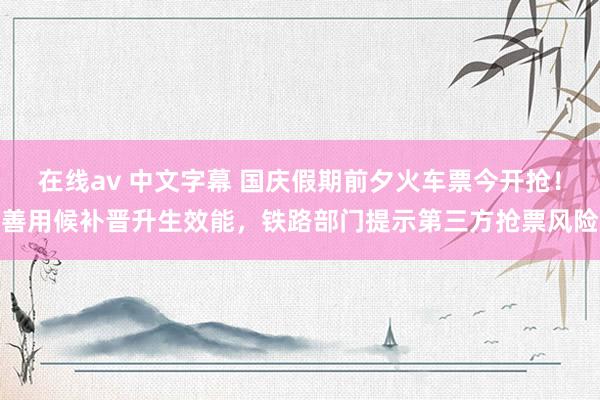 在线av 中文字幕 国庆假期前夕火车票今开抢！善用候补晋升生效能，铁路部门提示第三方抢票风险