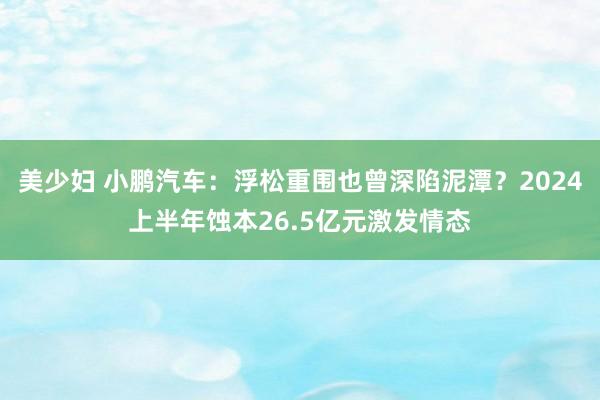美少妇 小鹏汽车：浮松重围也曾深陷泥潭？2024上半年蚀本26.5亿元激发情态
