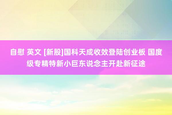 自慰 英文 [新股]国科天成收效登陆创业板 国度级专精特新小巨东说念主开赴新征途