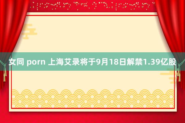 女同 porn 上海艾录将于9月18日解禁1.39亿股