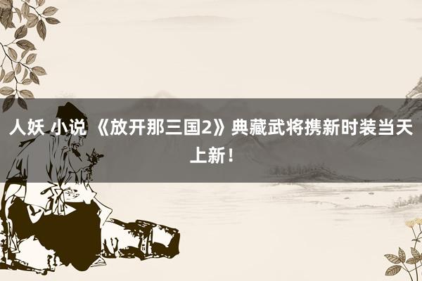人妖 小说 《放开那三国2》典藏武将携新时装当天上新！