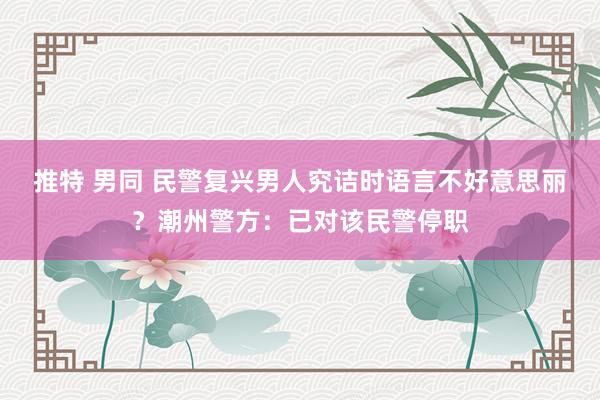 推特 男同 民警复兴男人究诘时语言不好意思丽？潮州警方：已对该民警停职