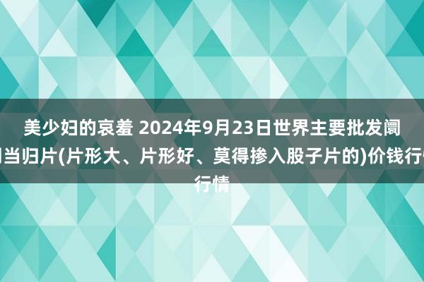 美少妇的哀羞 2024年9月23日世界主要批发阛阓当归片(片形大、片形好、莫得掺入股子片的)价钱行情