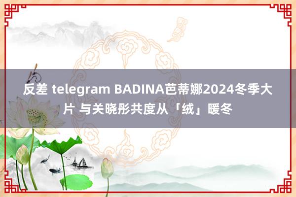 反差 telegram BADINA芭蒂娜2024冬季大片 与关晓彤共度从「绒」暖冬