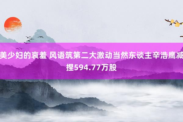 美少妇的哀羞 风语筑第二大激动当然东谈主辛浩鹰减捏594.77万股