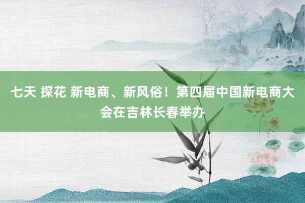 七天 探花 新电商、新风俗！第四届中国新电商大会在吉林长春举办
