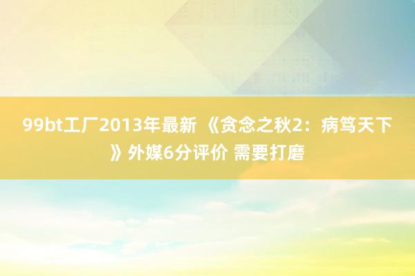 99bt工厂2013年最新 《贪念之秋2：病笃天下》外媒6分评价 需要打磨