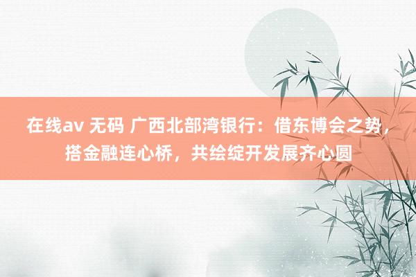 在线av 无码 广西北部湾银行：借东博会之势，搭金融连心桥，共绘绽开发展齐心圆