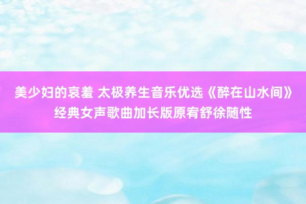 美少妇的哀羞 太极养生音乐优选《醉在山水间》经典女声歌曲加长版原宥舒徐随性