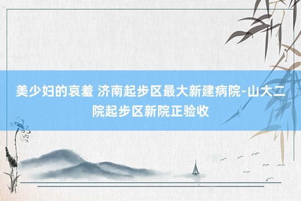 美少妇的哀羞 济南起步区最大新建病院-山大二院起步区新院正验收