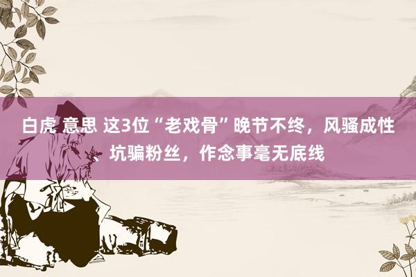 白虎 意思 这3位“老戏骨”晚节不终，风骚成性、坑骗粉丝，作念事毫无底线