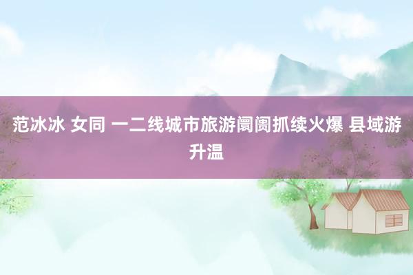 范冰冰 女同 一二线城市旅游阛阓抓续火爆 县域游升温