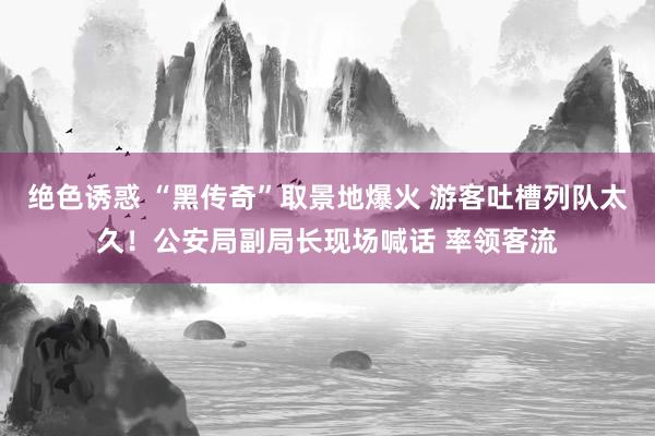 绝色诱惑 “黑传奇”取景地爆火 游客吐槽列队太久！公安局副局长现场喊话 率领客流