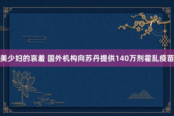 美少妇的哀羞 国外机构向苏丹提供140万剂霍乱疫苗