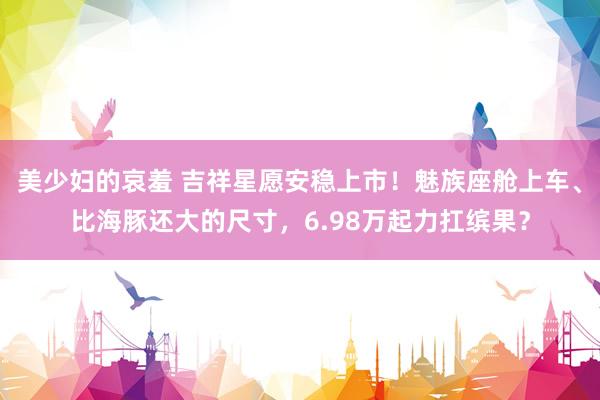 美少妇的哀羞 吉祥星愿安稳上市！魅族座舱上车、比海豚还大的尺寸，6.98万起力扛缤果？