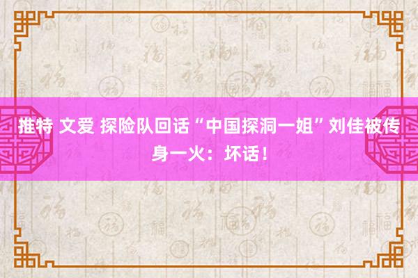 推特 文爱 探险队回话“中国探洞一姐”刘佳被传身一火：坏话！