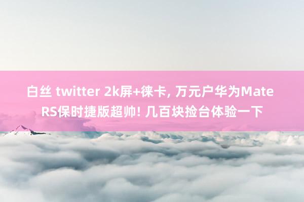 白丝 twitter 2k屏+徕卡， 万元户华为Mate RS保时捷版超帅! 几百块捡台体验一下