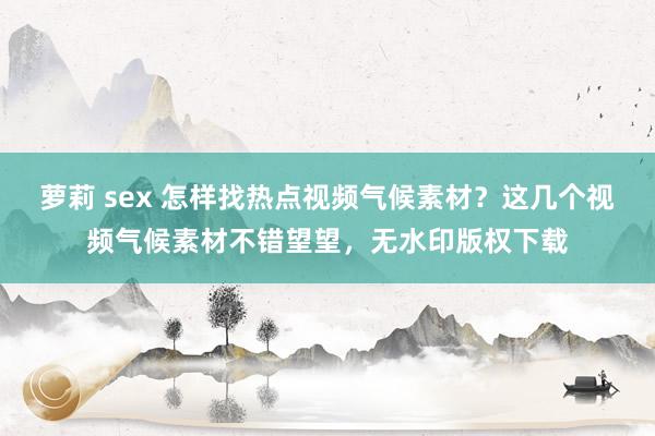 萝莉 sex 怎样找热点视频气候素材？这几个视频气候素材不错望望，无水印版权下载