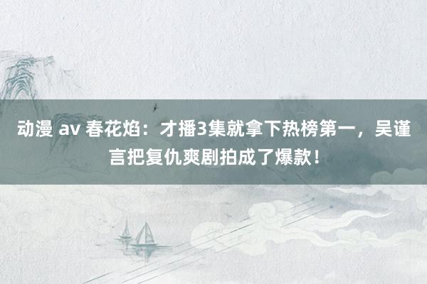 动漫 av 春花焰：才播3集就拿下热榜第一，吴谨言把复仇爽剧拍成了爆款！