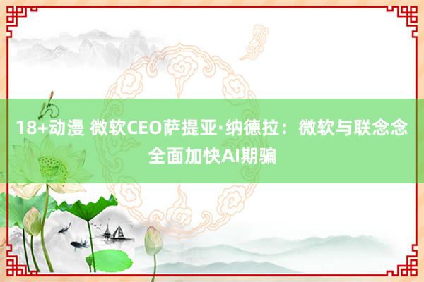 18+动漫 微软CEO萨提亚·纳德拉：微软与联念念全面加快AI期骗