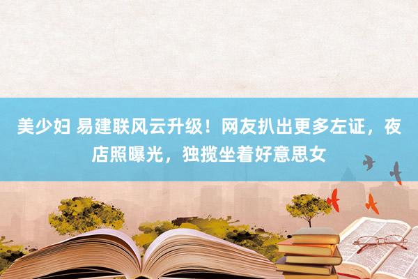 美少妇 易建联风云升级！网友扒出更多左证，夜店照曝光，独揽坐着好意思女