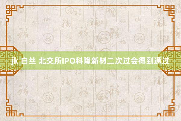jk 白丝 北交所IPO科隆新材二次过会得到通过