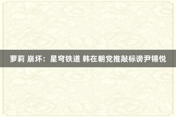 萝莉 崩坏：星穹铁道 韩在朝党推敲标谤尹锡悦