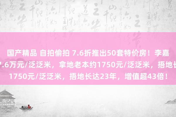 国产精品 自拍偷拍 7.6折推出50套特价房！李嘉诚打折抛售北京楼盘，7.6万元/泛泛米，拿地老本约1750元/泛泛米，捂地长达23年，增值超43倍！