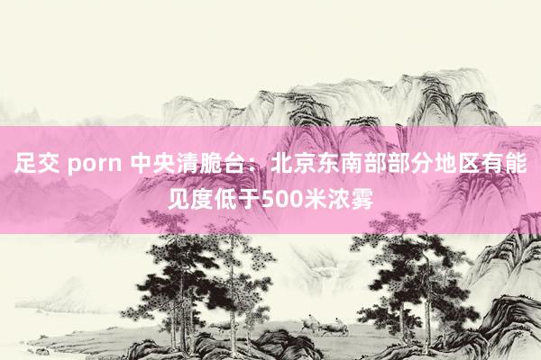 足交 porn 中央清脆台：北京东南部部分地区有能见度低于500米浓雾