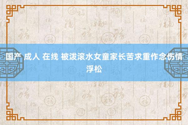 国产 成人 在线 被泼滚水女童家长苦求重作念伤情浮松