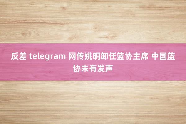 反差 telegram 网传姚明卸任篮协主席 中国篮协未有发声