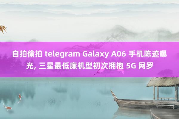 自拍偷拍 telegram Galaxy A06 手机陈迹曝光， 三星最低廉机型初次拥抱 5G 网罗