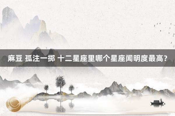 麻豆 孤注一掷 十二星座里哪个星座闻明度最高？