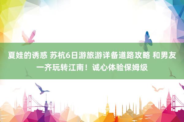 夏娃的诱惑 苏杭6日游旅游详备道路攻略 和男友一齐玩转江南！诚心体验保姆级