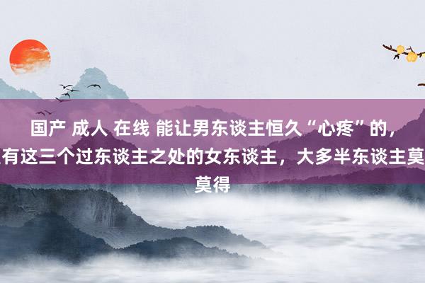 国产 成人 在线 能让男东谈主恒久“心疼”的，是有这三个过东谈主之处的女东谈主，大多半东谈主莫得