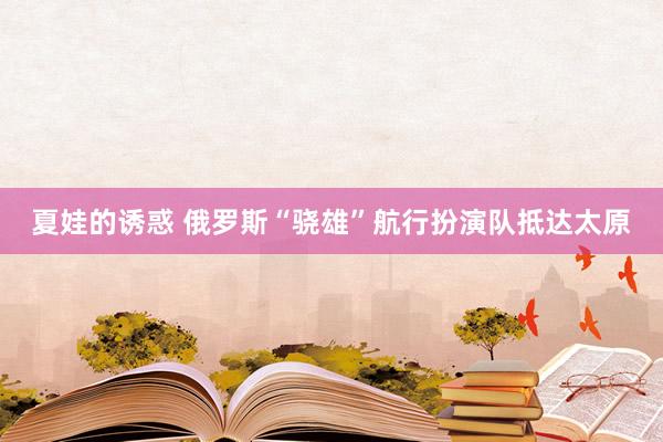 夏娃的诱惑 俄罗斯“骁雄”航行扮演队抵达太原